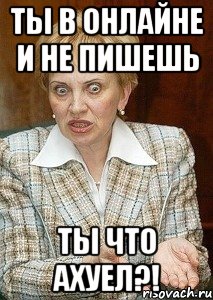 ты в онлайне и не пишешь ты что ахуел?!