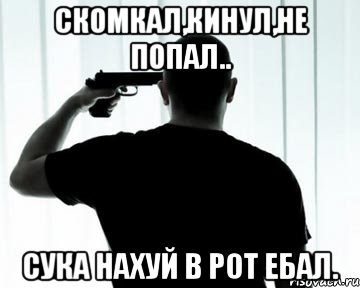Скомкал,кинул,не попал.. Сука нахуй в рот ебал.