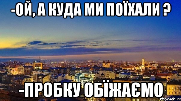 -ой, а куда ми поїхали ? -пробку обїжаємо