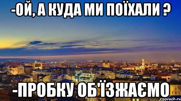 -ой, а куда ми поїхали ? -пробку об'їзжаємо