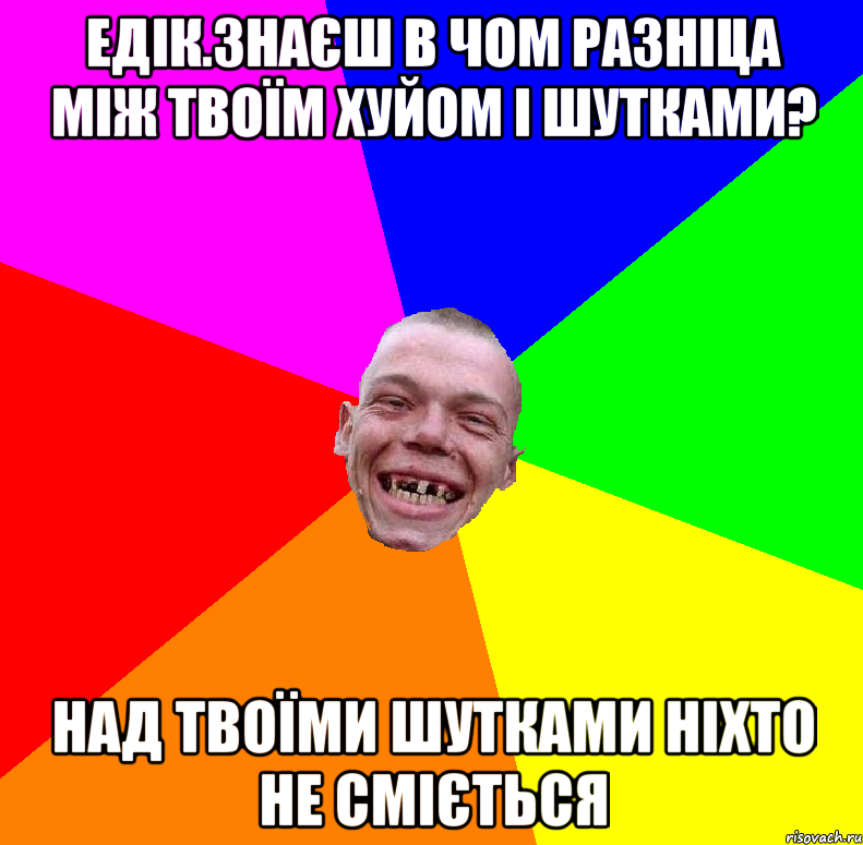 едік.знаєш в чом разніца між твоїм хуйом і шутками? над твоїми шутками ніхто не сміється