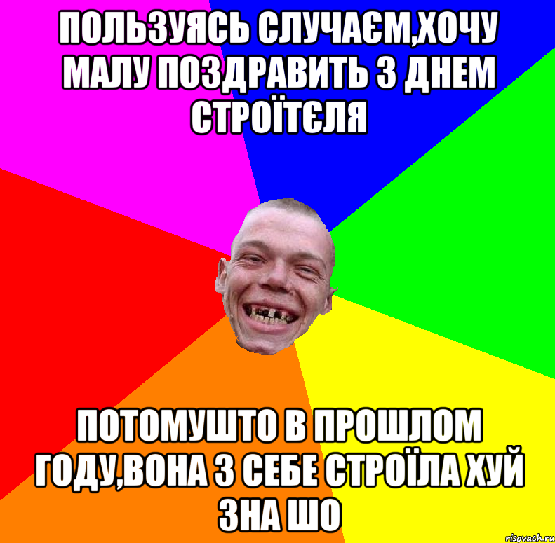 пользуясь случаєм,хочу малу поздравить з днем строїтєля потомушто в прошлом году,вона з себе строїла хуй зна шо