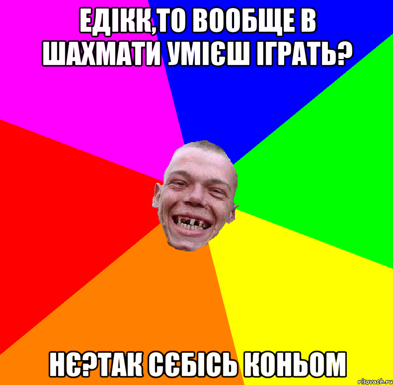 едікк,то вообще в шахмати умієш іграть? нє?Так сєбісь коньом