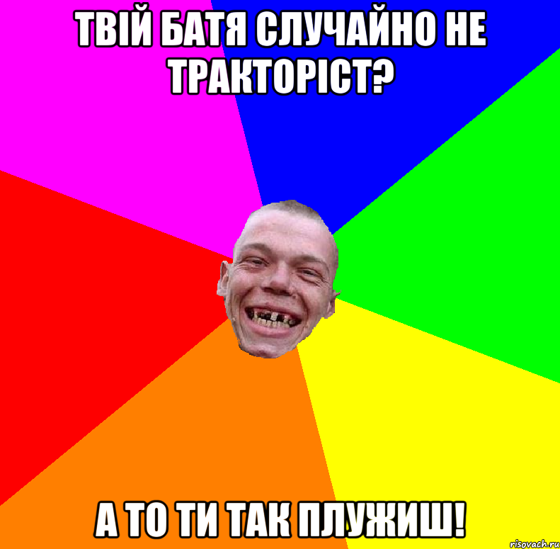 твій батя случайно не тракторіст? а то ти так плужиш!