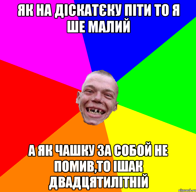 як на діскатєку піти то я ше малий а як чашку за собой не помив,то ішак двадцятилітній