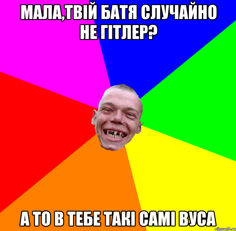 мала,твій батя случайно не гітлер? а то в тебе такі самі вуса