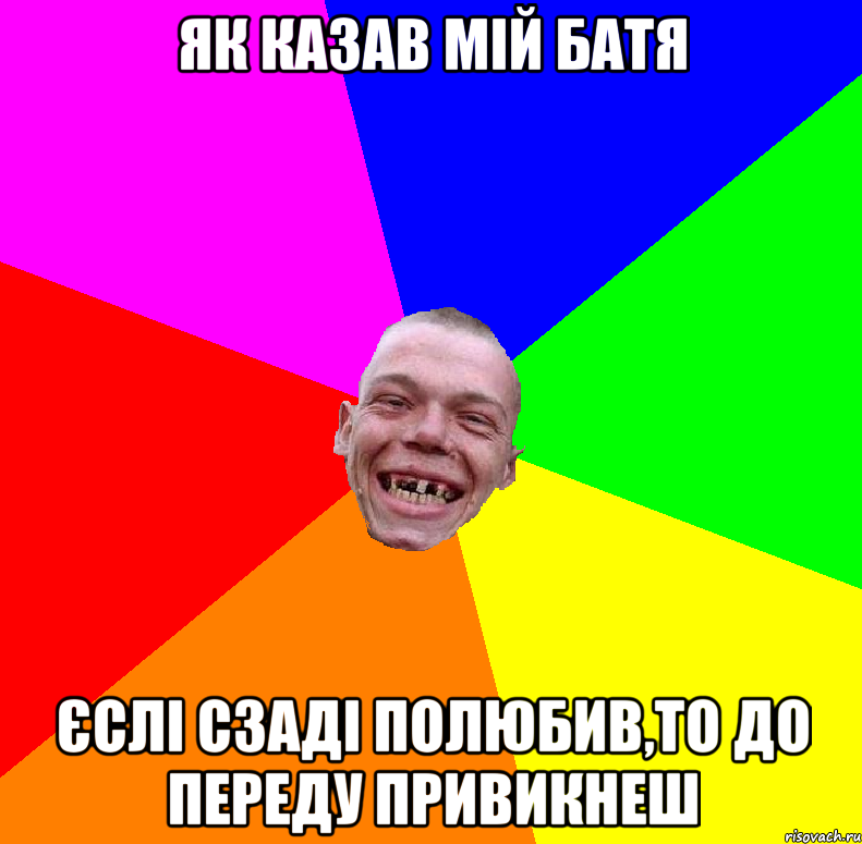 як казав мій батя єслі сзаді полюбив,то до переду привикнеш