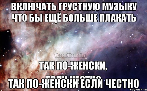 Включать грустную музыку что бы ещё больше плакать Так по-женски если честно