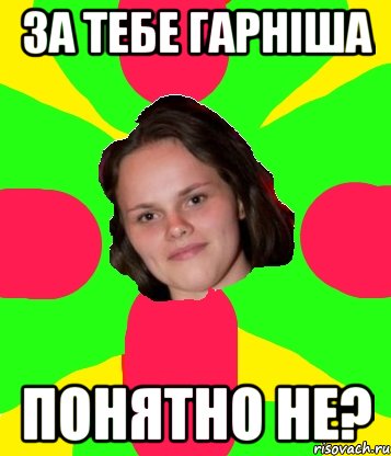 за тебе гарніша понятно не?