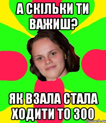 А скільки ти важиш? Як взала стала ходити то 300