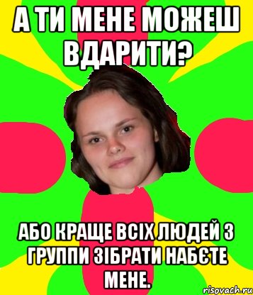 а ти мене можеш вдарити? або краще всіх людей з группи зібрати набєте мене.
