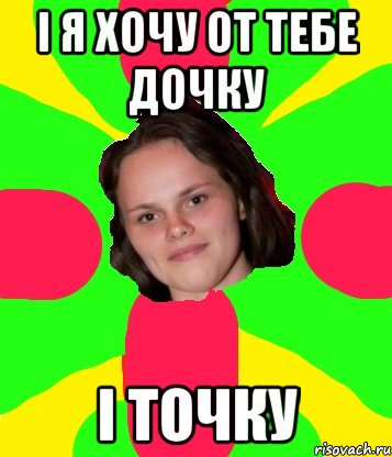 і я хочу от тебе дочку і точку