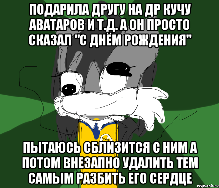ПОДАРИЛА ДРУГУ НА ДР КУЧУ АВАТАРОВ И Т.Д. А ОН ПРОСТО СКАЗАЛ "С ДНЁМ РОЖДЕНИЯ" ПЫТАЮСЬ СБЛИЗИТСЯ С НИМ А ПОТОМ ВНЕЗАПНО УДАЛИТЬ ТЕМ САМЫМ РАЗБИТЬ ЕГО СЕРДЦЕ