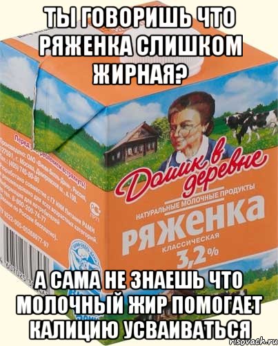 ты говоришь что ряженка слишком жирная? а сама не знаешь что молочный жир помогает калицию усваиваться