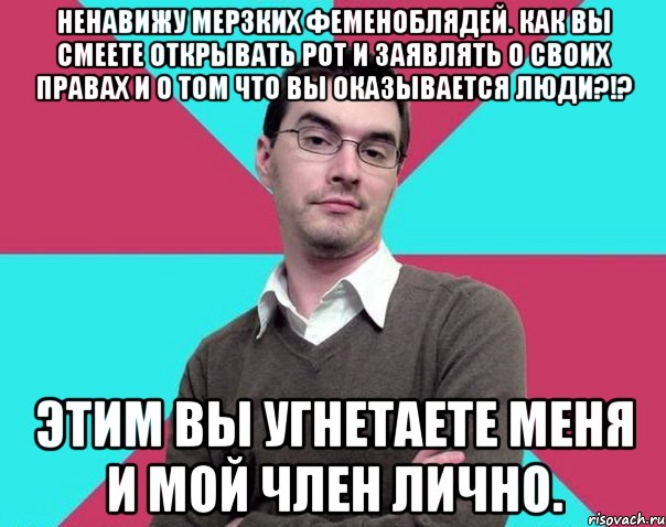 Ненавижу мерзких феменоблядей. Как вы смеете открывать рот и заявлять о своих правах и о том что вы оказывается люди?!? Этим вы угнетаете меня и мой член лично., Мем Типичный антифеминист лжеантисек