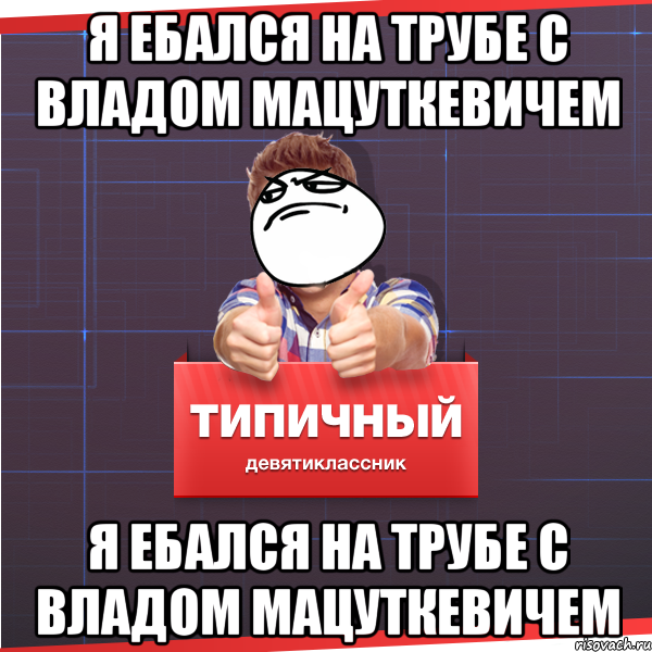 Я ЕБАЛСЯ НА ТРУБЕ С ВЛАДОМ МАЦУТКЕВИЧЕМ Я ЕБАЛСЯ НА ТРУБЕ С ВЛАДОМ МАЦУТКЕВИЧЕМ, Мем Типичный десятиклассник