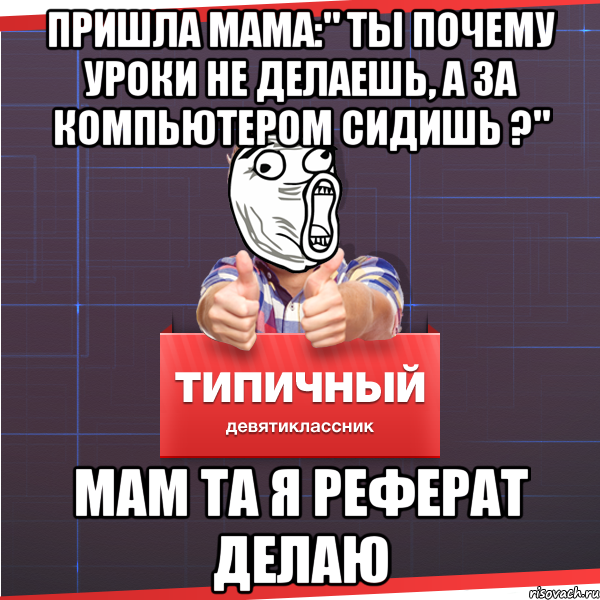 пришла мама:" ты почему уроки не делаешь, а за компьютером сидишь ?" мам та я реферат делаю