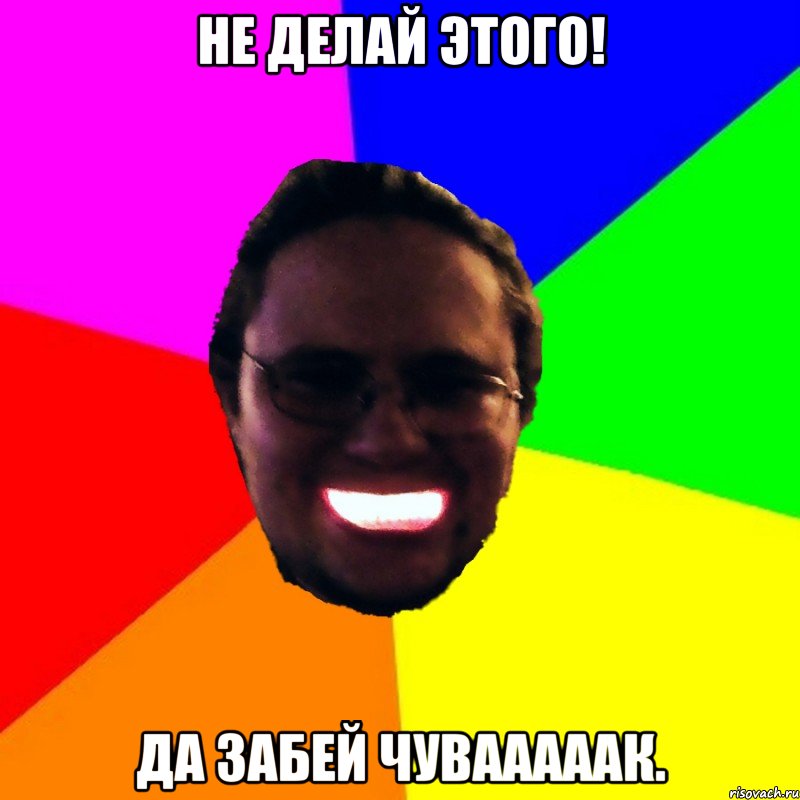 Не делай этого! Да забей чувааааак.