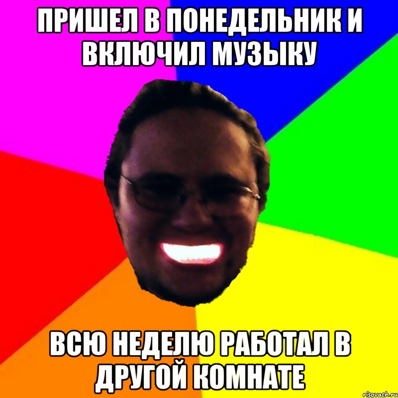 Пришел в понедельник и включил музыку всю неделю работал в другой комнате