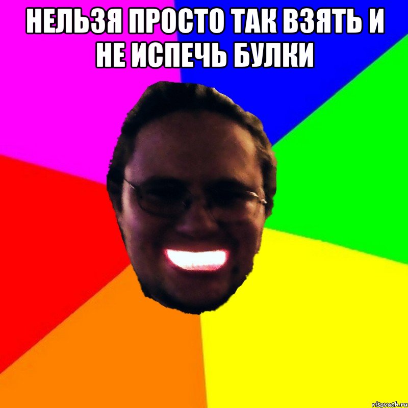 нельзя просто так взять и не испечь булки 