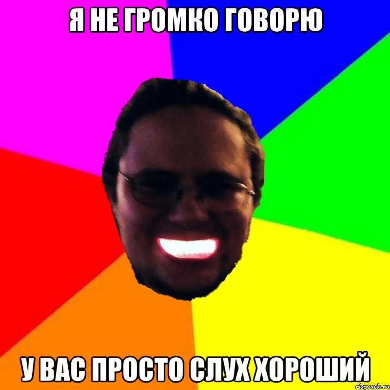 Я не громко говорю у вас просто слух хороший