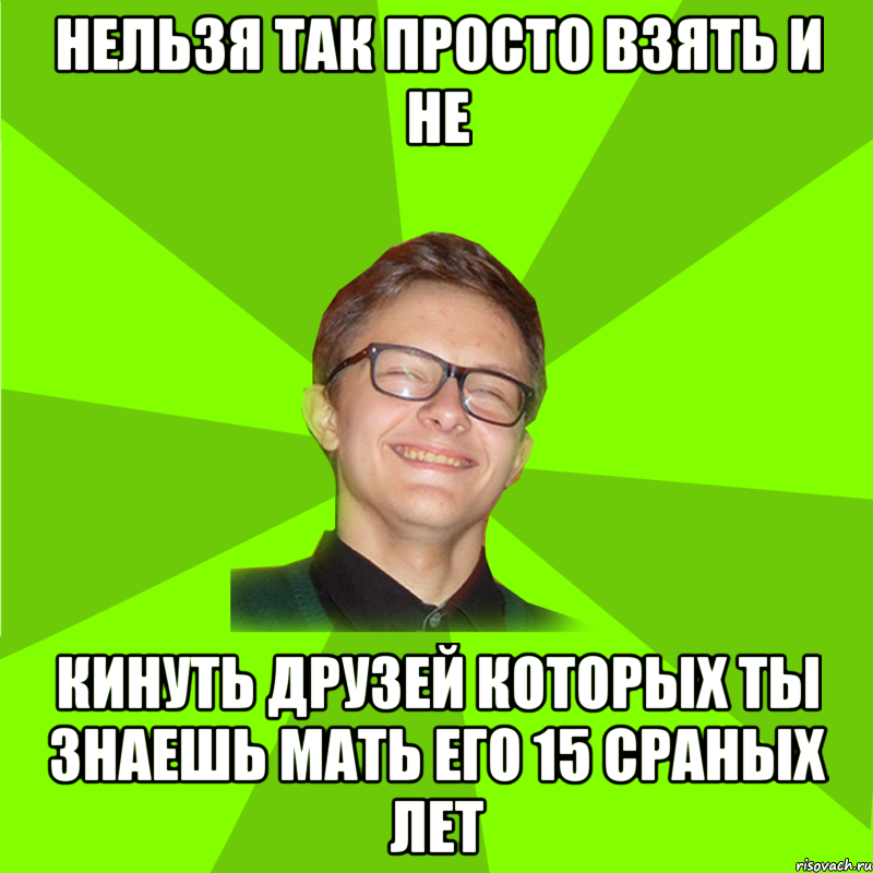 нельзя так просто взять и не кинуть друзей которых ты знаешь мать его 15 сраных лет