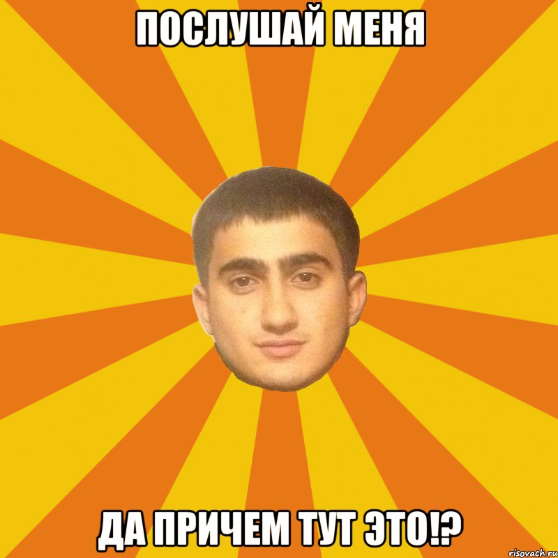 послушай меня ДА ПРИЧЕМ ТУТ ЭТО!?