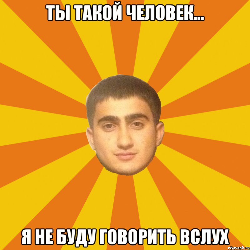 ТЫ ТАКОЙ ЧЕЛОВЕК... Я НЕ БУДУ ГОВОРИТЬ ВСЛУХ