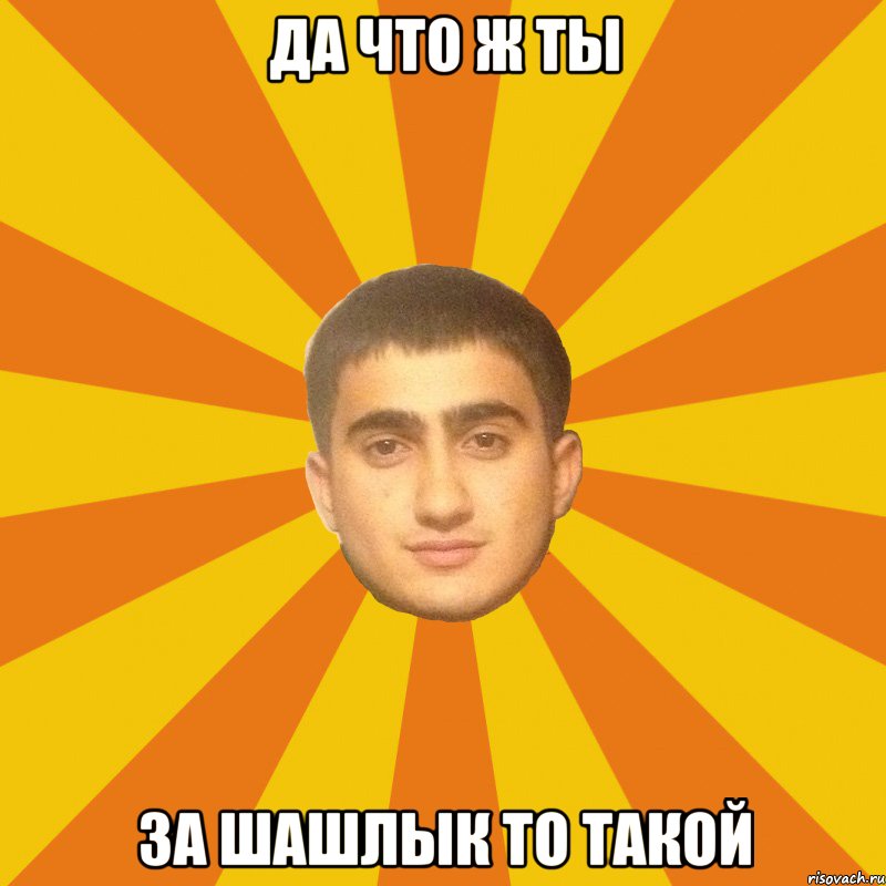 ДА ЧТО Ж ТЫ ЗА ШАШЛЫК ТО ТАКОЙ