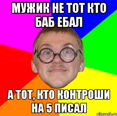 МУЖИК НЕ ТОТ КТО БАБ ЕБАЛ А ТОТ, КТО КОНТРОШИ НА 5 ПИСАЛ, Мем Типичный ботан