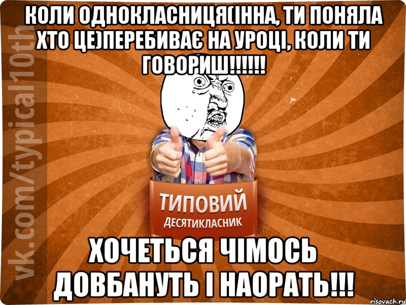 Коли однокласниця(Інна, ти поняла хто це)перебиває на уроці, коли ти говориш!!!!!! Хочеться чімось довбануть і наорать!!!