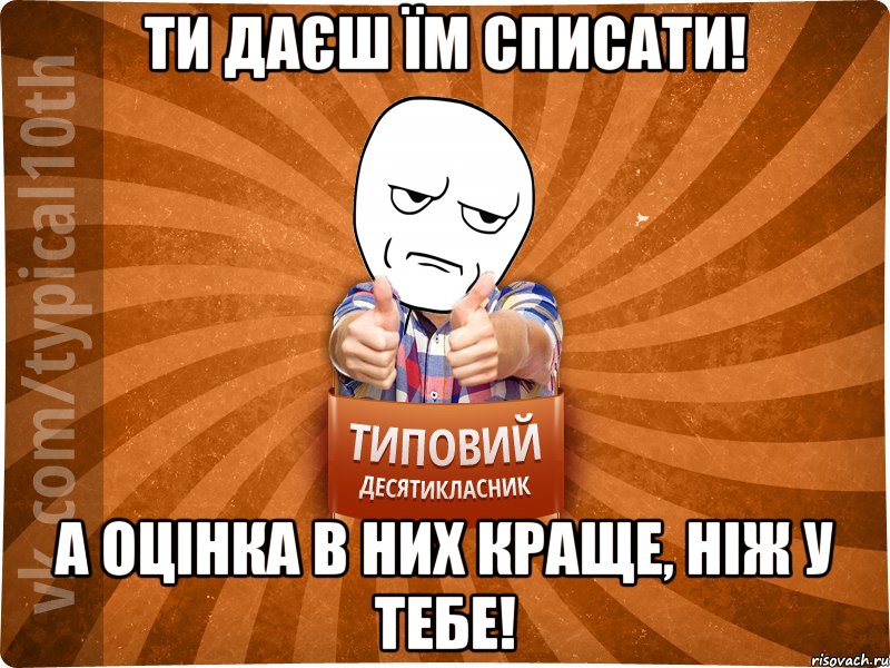 Ти даєш їм списати! А оцінка в них краще, ніж у тебе!