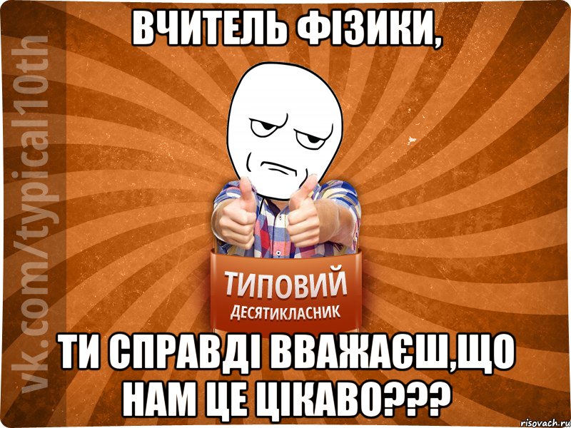 Вчитель фізики, ти справді вважаєш,що нам це цікаво???