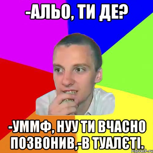 -Альо, ти де? -Уммф, нуу ти вчасно позвонив,-в туалєті.