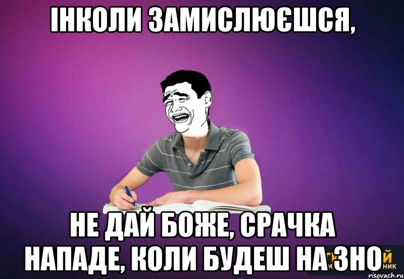 інколи замислюєшся, не дай боже, срачка нападе, коли будеш на зно
