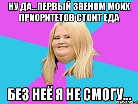 ну да...первый звеном моих приоритетов стоит еда без неё я не смогу...