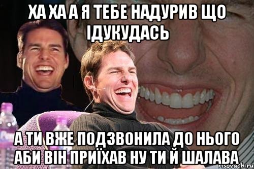 ха ха а я тебе надурив що ідукудась а ти вже подзвонила до нього аби він приїхав ну ти й шалава, Мем том круз