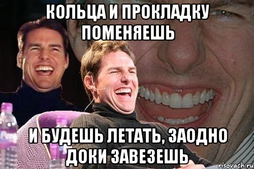 КОЛЬЦА И ПРОКЛАДКУ ПОМЕНЯЕШЬ И БУДЕШЬ ЛЕТАТЬ, ЗАОДНО ДОКИ ЗАВЕЗЕШЬ, Мем том круз