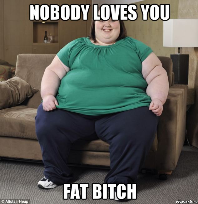 Nobody loves you Fat bitch