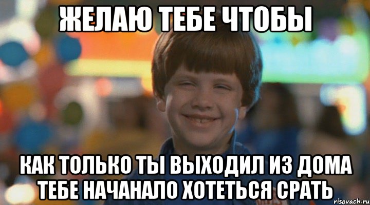 Желаю тебе чтобы как только ты выходил из дома тебе начанало хотеться срать