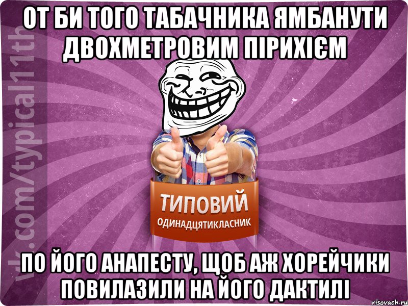 От би того табачника ямбанути двохметровим пірихієм по його анапесту, щоб аж хорейчики повилазили на його дактилі