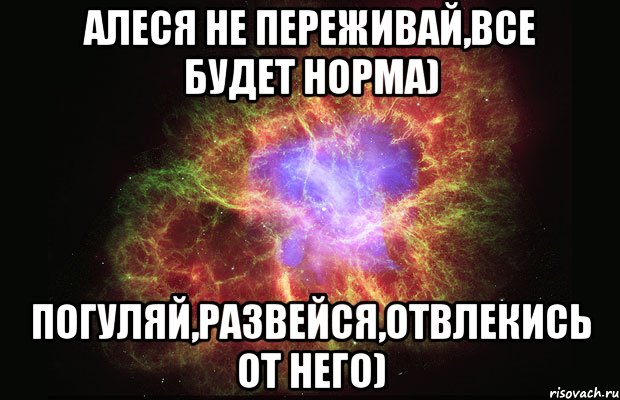 Алеся не переживай,все будет норма) Погуляй,развейся,отвлекись от него), Мем Туманность