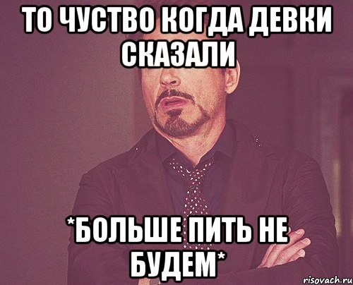 то чуство когда девки сказали *больше пить не будем*, Мем твое выражение лица
