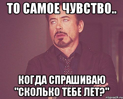 То самое чувство.. Когда спрашиваю "сколько тебе лет?", Мем твое выражение лица