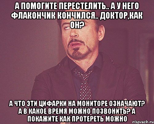 А помогите перестелить.. А у него флакончик кончился.. Доктор,как он? А что эти цифАрки на мониторе означают? А в какое время можно позвонить? А покажите как протереть можно, Мем твое выражение лица