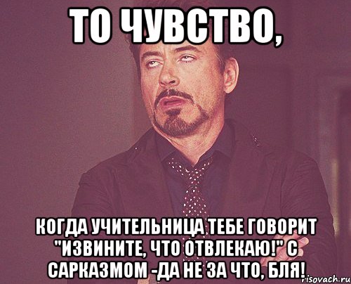 То чувство, когда учительница тебе говорит "Извините, что отвлекаю!" с сарказмом -Да не за что, бля!, Мем твое выражение лица