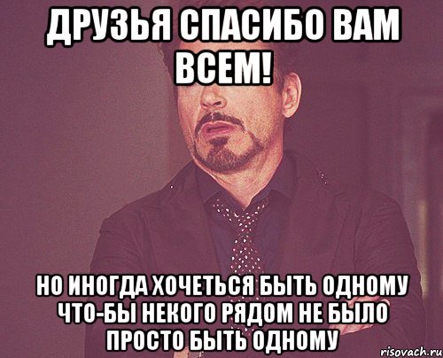 Друзья спасибо вам всем! Но иногда хочеться быть одному что-бы некого рядом не было просто быть одному, Мем твое выражение лица