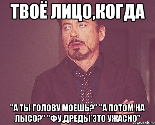 Твоё лицо,когда "А ты голову моешь?" "А потом на лысо?" "Фу,дреды это ужасно", Мем твое выражение лица