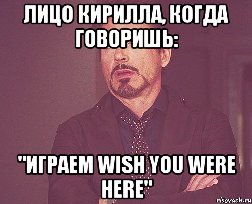 Лицо Кирилла, когда говоришь: "Играем Wish You Were Here", Мем твое выражение лица