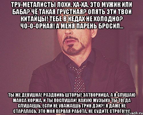 Тру-металисты лохи. Ха-ха, это мужик или баба? Чё такая грустная? Опять эти твои китайцы! Тебе в кедах не холодно? Чо-о-орная! А меня парень бросил... Ты же девушка! Раздвинь шторы! Затворница. А я слушаю Макса Коржа, и ты послушай! Какую музыку ты тогда слушаешь, если не уважаешь Грин Дэй?! Я даже не старалась, это моя первая работа, не судите строго!11!, Мем твое выражение лица